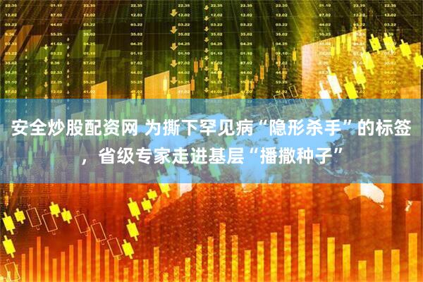 安全炒股配资网 为撕下罕见病“隐形杀手”的标签，省级专家走进基层“播撒种子”