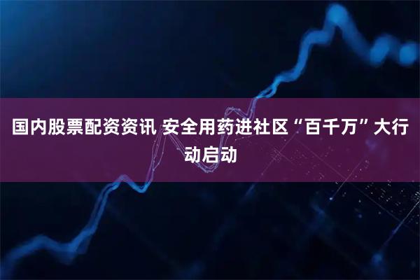国内股票配资资讯 安全用药进社区“百千万”大行动启动