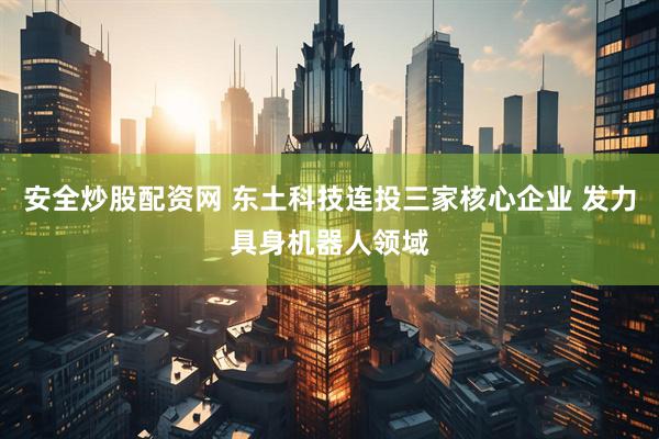 安全炒股配资网 东土科技连投三家核心企业 发力具身机器人领域