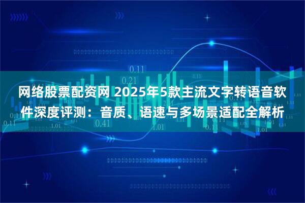 网络股票配资网 2025年5款主流文字转语音软件深度评测：音质、语速与多场景适配全解析