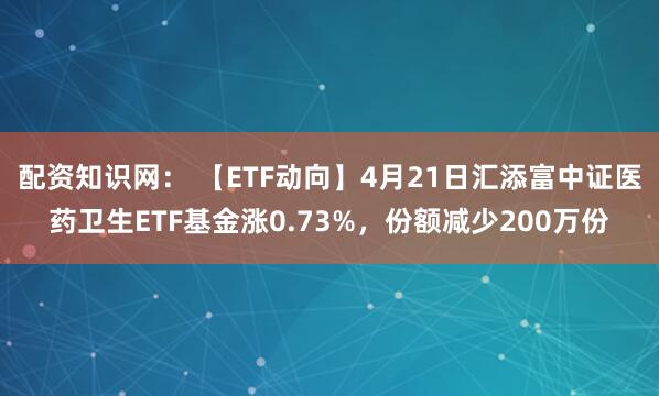 配资知识网： 【ETF动向】4月21日汇添富中证医药卫生ETF基金涨0.73%，份额减少200万份