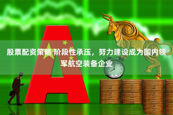 股票配资策略 阶段性承压,努力建设成为国内领军航空装备企业