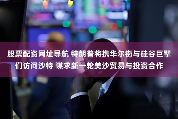 股票配资网址导航 特朗普将携华尔街与硅谷巨擘们访问沙特 谋求新一轮美沙贸易与投资合作