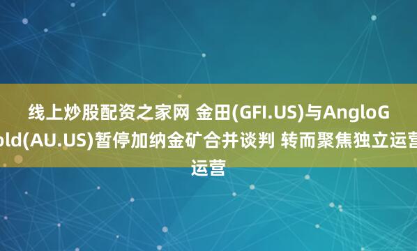 线上炒股配资之家网 金田(GFI.US)与AngloGold(AU.US)暂停加纳金矿合并谈判 转而聚焦独立运营