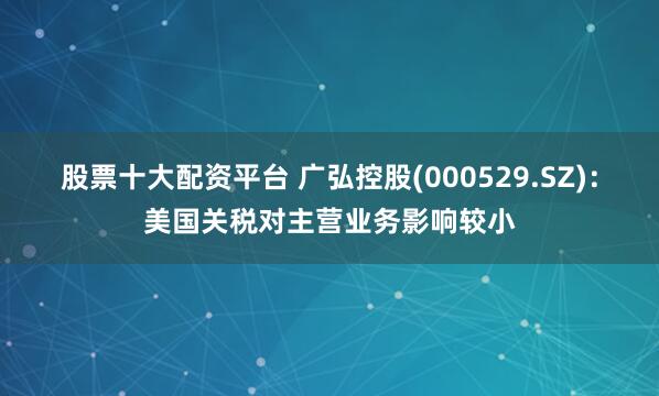 股票十大配资平台 广弘控股(000529.SZ)：美国关税对主营业务影响较小