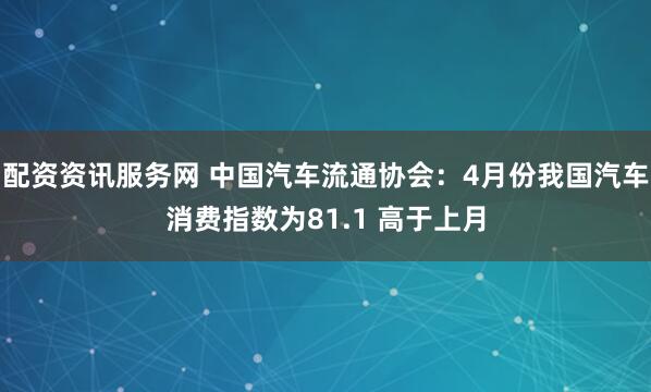 配资资讯服务网 中国汽车流通协会：4月份我国汽车消费指数为81.1 高于上月