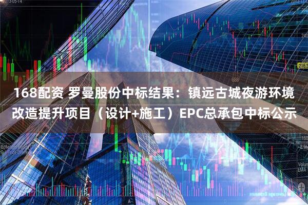 168配资 罗曼股份中标结果：镇远古城夜游环境改造提升项目（设计+施工）EPC总承包中标公示