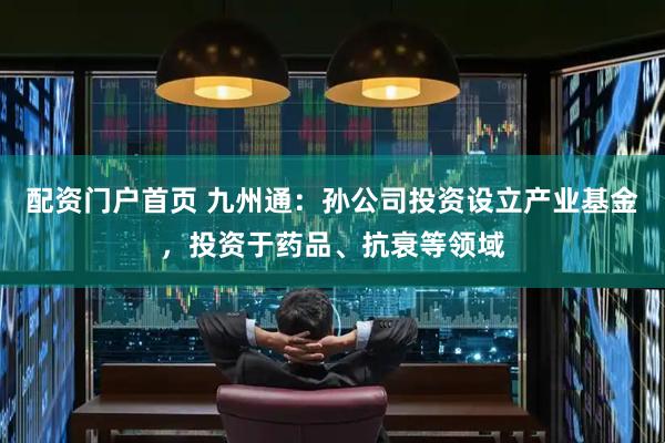 配资门户首页 九州通：孙公司投资设立产业基金，投资于药品、抗衰等领域