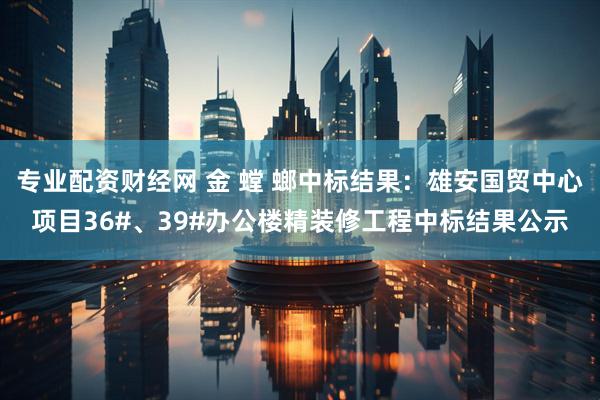 专业配资财经网 金 螳 螂中标结果：雄安国贸中心项目36#、39#办公楼精装修工程中标结果公示