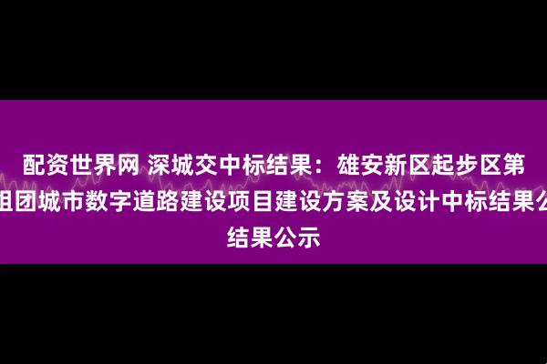 配资世界网 深城交中标结果：雄安新区起步区第五组团城市数字道路建设项目建设方案及设计中标结果公示