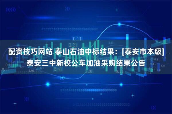 配资技巧网站 泰山石油中标结果：[泰安市本级]泰安三中新校公车加油采购结果公告