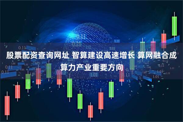 股票配资查询网址 智算建设高速增长 算网融合成算力产业重要方向