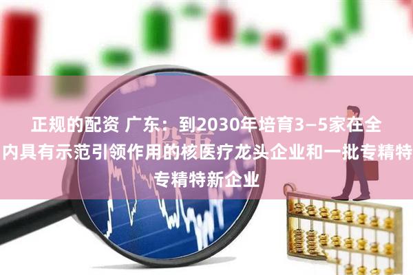 正规的配资 广东：到2030年培育3—5家在全国范围内具有示范引领作用的核医疗龙头企业和一批专精特新企业
