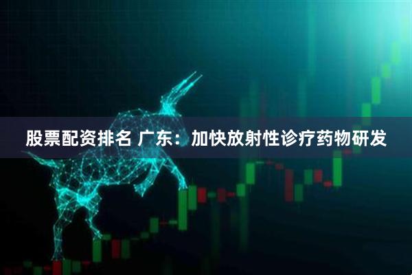 股票配资排名 广东：加快放射性诊疗药物研发