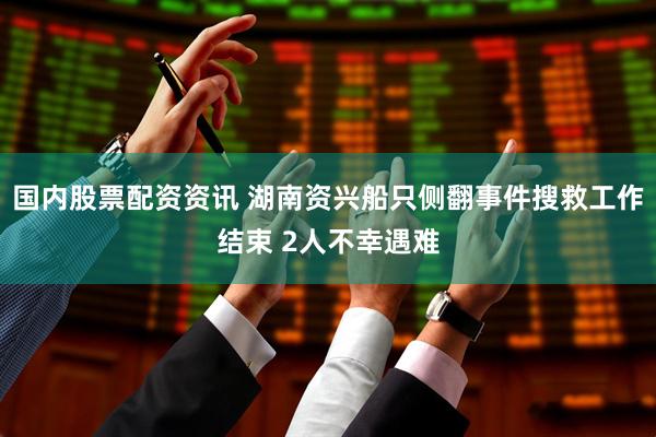 国内股票配资资讯 湖南资兴船只侧翻事件搜救工作结束 2人不幸遇难