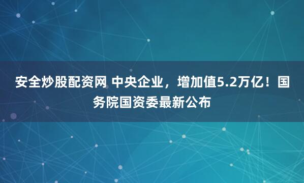 安全炒股配资网 中央企业，增加值5.2万亿！国务院国资委最新公布