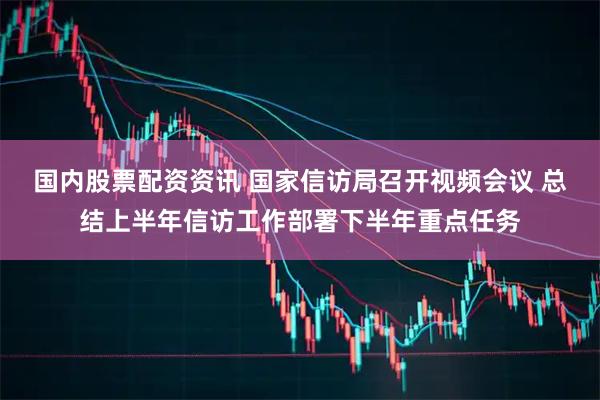 国内股票配资资讯 国家信访局召开视频会议 总结上半年信访工作部署下半年重点任务