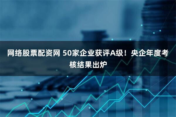网络股票配资网 50家企业获评A级！央企年度考核结果出炉