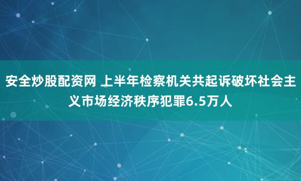 安全炒股配资网 上半年检察机关共起诉破坏社会主义市场经济秩序犯罪6.5万人