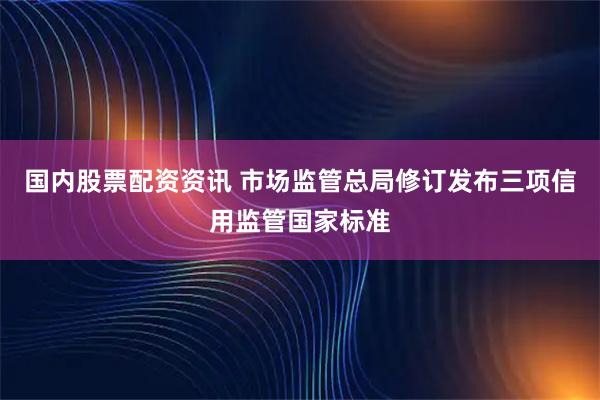 国内股票配资资讯 市场监管总局修订发布三项信用监管国家标准