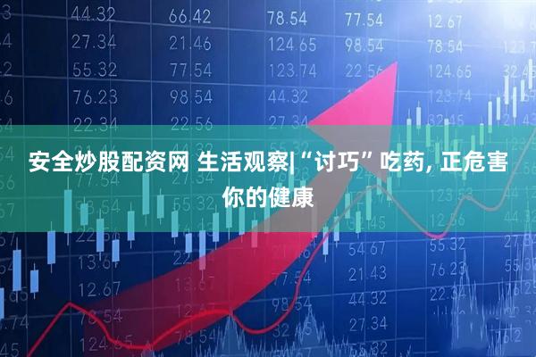 安全炒股配资网 生活观察|“讨巧”吃药, 正危害你的健康