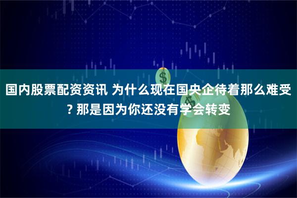 国内股票配资资讯 为什么现在国央企待着那么难受? 那是因为你还没有学会转变