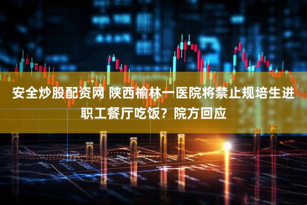 安全炒股配资网 陕西榆林一医院将禁止规培生进职工餐厅吃饭？院方回应