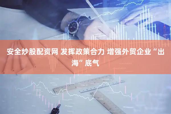 安全炒股配资网 发挥政策合力 增强外贸企业“出海”底气