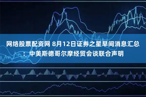 网络股票配资网 8月12日证券之星早间消息汇总：中美斯德哥尔摩经贸会谈联合声明