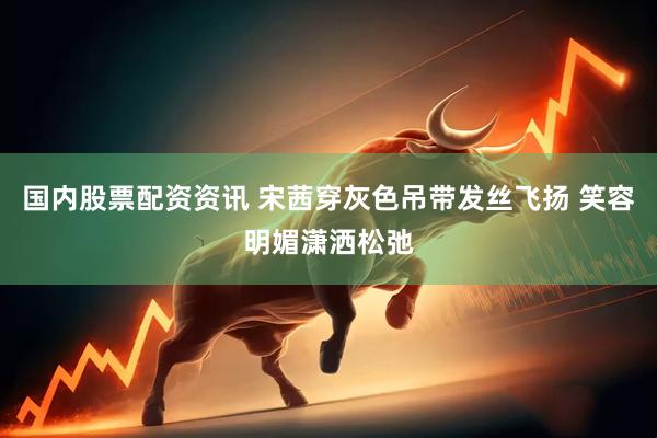 国内股票配资资讯 宋茜穿灰色吊带发丝飞扬 笑容明媚潇洒松弛