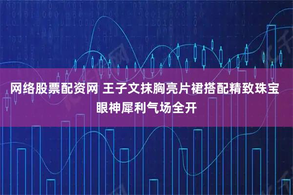 网络股票配资网 王子文抹胸亮片裙搭配精致珠宝 眼神犀利气场全开