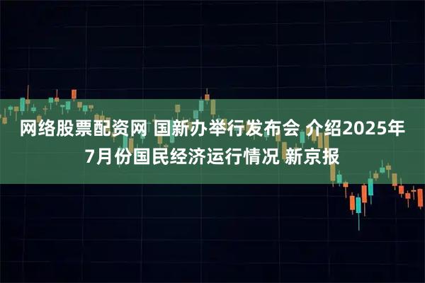 网络股票配资网 国新办举行发布会 介绍2025年7月份国民经济运行情况 新京报
