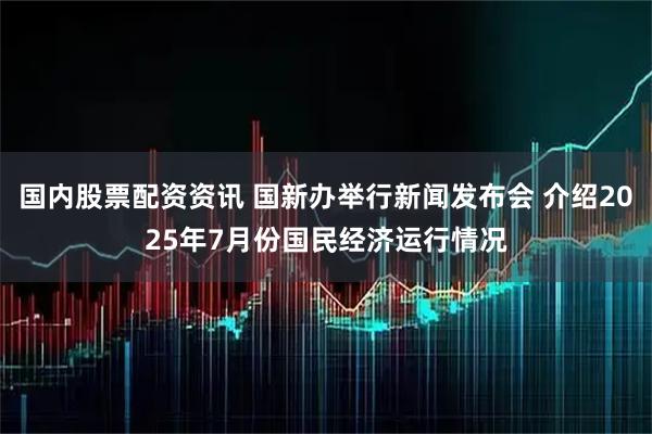 国内股票配资资讯 国新办举行新闻发布会 介绍2025年7月份国民经济运行情况